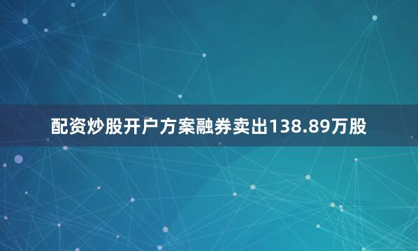 配资炒股开户方案融券卖出138.89万股