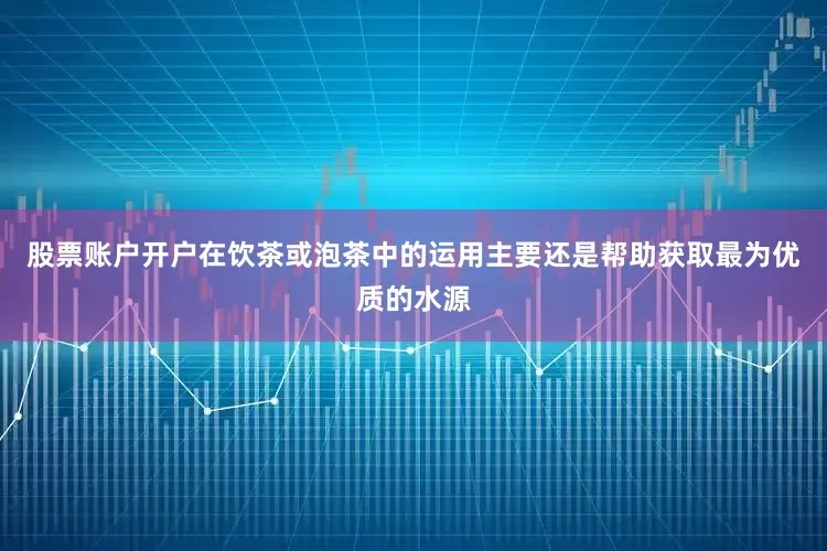 股票账户开户在饮茶或泡茶中的运用主要还是帮助获取最为优质的水源