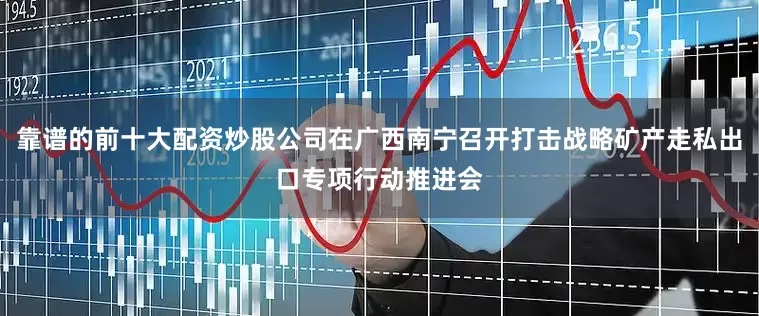 靠谱的前十大配资炒股公司在广西南宁召开打击战略矿产走私出口专项行动推进会