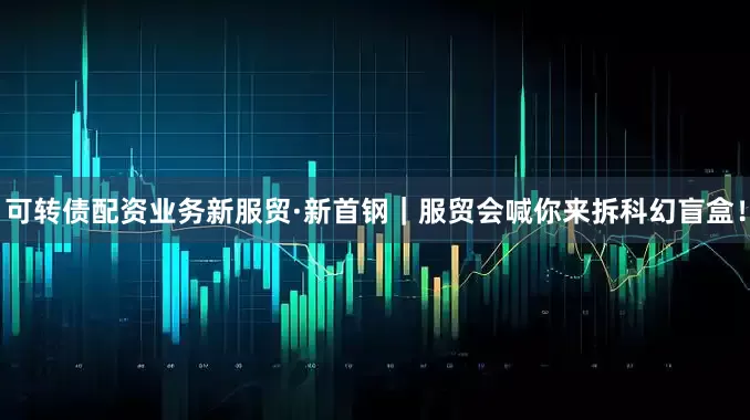 可转债配资业务新服贸·新首钢｜服贸会喊你来拆科幻盲盒！
