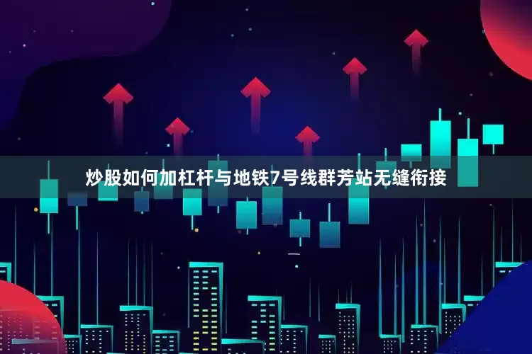 炒股如何加杠杆与地铁7号线群芳站无缝衔接