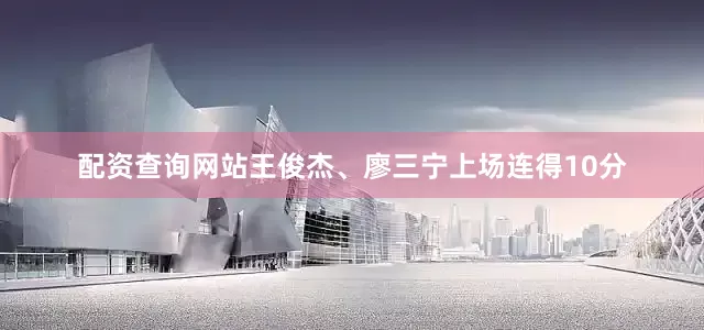配资查询网站王俊杰、廖三宁上场连得10分