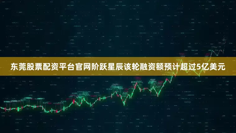 东莞股票配资平台官网阶跃星辰该轮融资额预计超过5亿美元