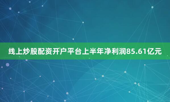 线上炒股配资开户平台上半年净利润85.61亿元