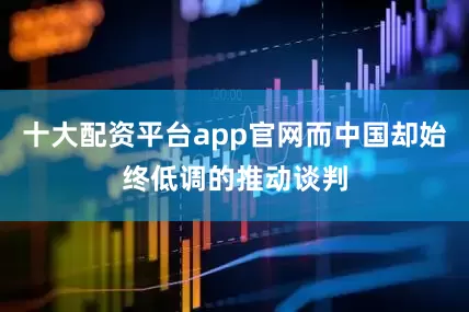 十大配资平台app官网而中国却始终低调的推动谈判