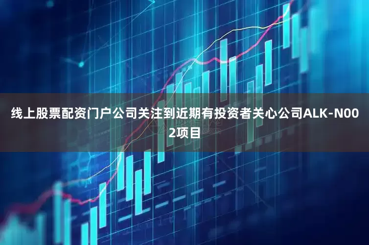 线上股票配资门户公司关注到近期有投资者关心公司ALK-N002项目