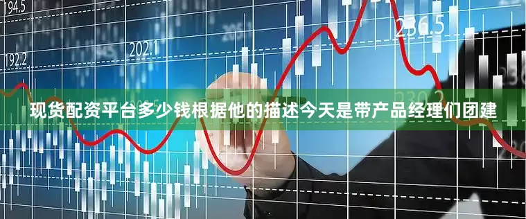 现货配资平台多少钱根据他的描述今天是带产品经理们团建