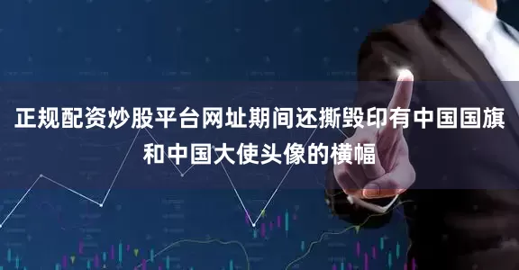 正规配资炒股平台网址期间还撕毁印有中国国旗和中国大使头像的横幅