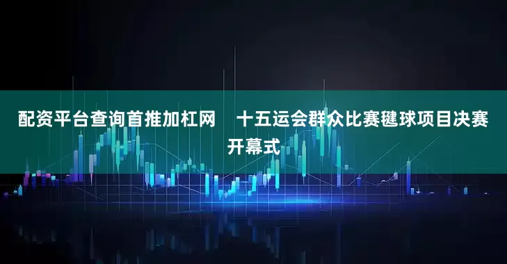 配资平台查询首推加杠网    十五运会群众比赛毽球项目决赛开幕式